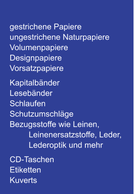 gestrichene Papiere ungestrichene Naturpapiere Volumenpapiere DesignpapiereVorsatzpapiere Kapitalbänder Lesebänder Schlaufen Schutzumschläge Bezugsstoffe wie Leinen, Leinenersatzstoffe, Leder,  Lederoptik und mehr CD-Taschen Etiketten Kuverts