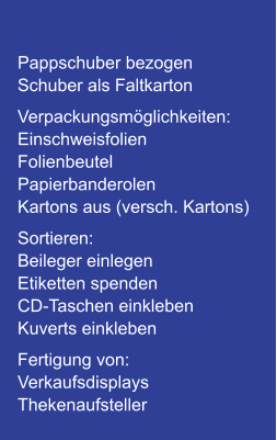 Pappschuber bezogen Schuber als Faltkarton Verpackungsmöglichkeiten: Einschweisfolien Folienbeutel Papierbanderolen Kartons aus (versch. Kartons) Sortieren: Beileger einlegen Etiketten spenden CD-Taschen einkleben Kuverts einkleben Fertigung von: Verkaufsdisplays Thekenaufsteller