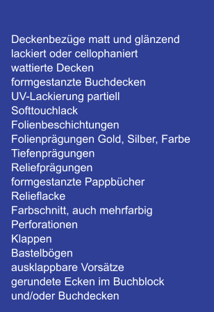 Deckenbezüge matt und glänzend lackiert oder cellophaniert wattierte Decken formgestanzte Buchdecken UV-Lackierung partiell Softtouchlack Folienbeschichtungen Folienprägungen Gold, Silber, Farbe Tiefenprägungen Reliefprägungen formgestanzte Pappbücher Relieflacke Farbschnitt, auch mehrfarbig Perforationen Klappen Bastelbögen ausklappbare Vorsätze gerundete Ecken im Buchblock und/oder Buchdecken