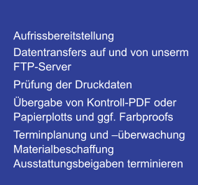 Aufrissbereitstellung Datentransfers auf und von unserm FTP-Server Prüfung der Druckdaten Übergabe von Kontroll-PDF oder Papierplotts und ggf. Farbproofs Terminplanung und –überwachung Materialbeschaffung Ausstattungsbeigaben terminieren