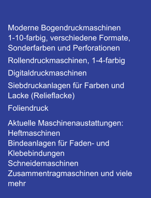 Moderne Bogendruckmaschinen 1-10-farbig, verschiedene Formate, Sonderfarben und Perforationen Rollendruckmaschinen, 1-4-farbig Digitaldruckmaschinen Siebdruckanlagen für Farben und Lacke (Relieflacke) Foliendruck Aktuelle Maschinenaustattungen: Heftmaschinen Bindeanlagen für Faden- und Klebebindungen Schneidemaschinen Zusammentragmaschinen und viele mehr