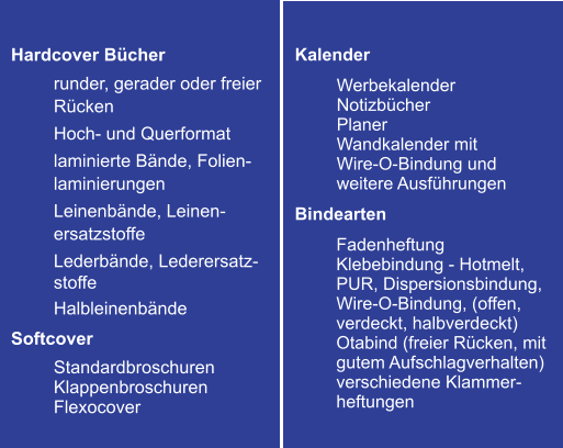 Hardcover Bücher  runder, gerader oder freier Rücken Hoch- und Querformat laminierte Bände, Folien-laminierungen Leinenbände, Leinen-ersatzstoffe Lederbände, Lederersatz-stoffe Halbleinenbände Softcover Standardbroschuren Klappenbroschuren Flexocover Kalender  Werbekalender Notizbücher Planer  Wandkalender mit  Wire-O-Bindung und weitere Ausführungen Bindearten Fadenheftung Klebebindung - Hotmelt, PUR, Dispersionsbindung, Wire-O-Bindung, (offen, verdeckt, halbverdeckt) Otabind (freier Rücken, mit gutem Aufschlagverhalten) verschiedene Klammer-heftungen